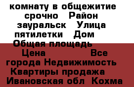 комнату в общежитие  срочно › Район ­ зауральск › Улица ­ пятилетки › Дом ­ 7 › Общая площадь ­ 12 › Цена ­ 200 000 - Все города Недвижимость » Квартиры продажа   . Ивановская обл.,Кохма г.